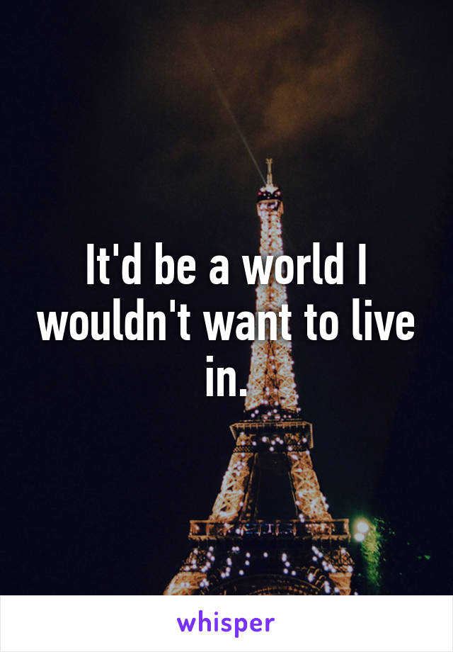 It'd be a world I wouldn't want to live in.