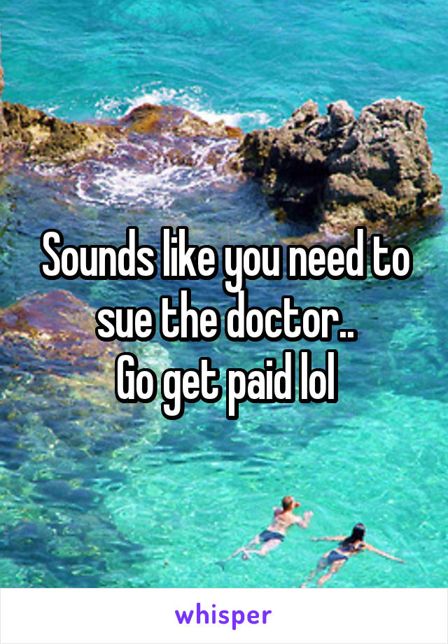 Sounds like you need to sue the doctor..
Go get paid lol