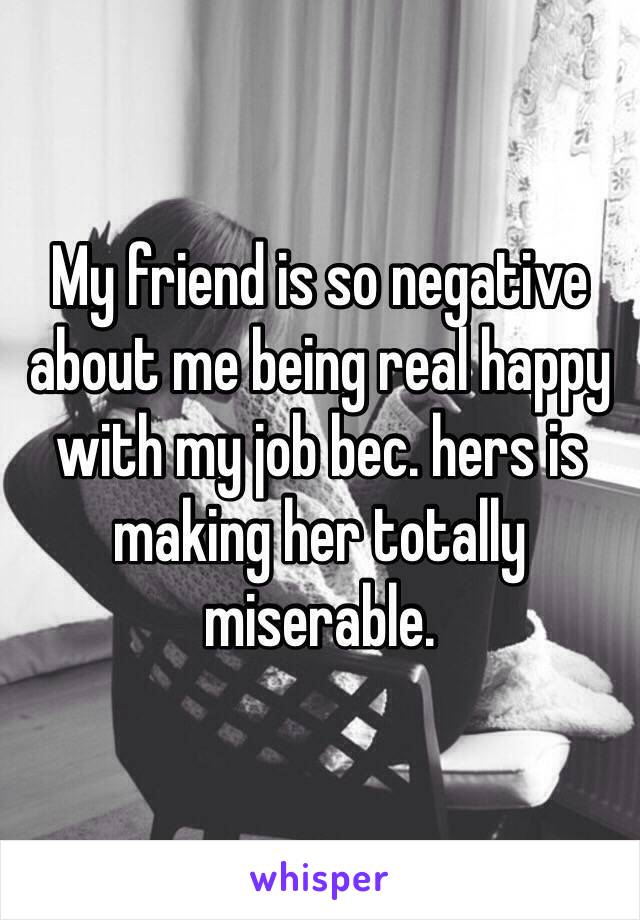 My friend is so negative about me being real happy with my job bec. hers is making her totally miserable. 