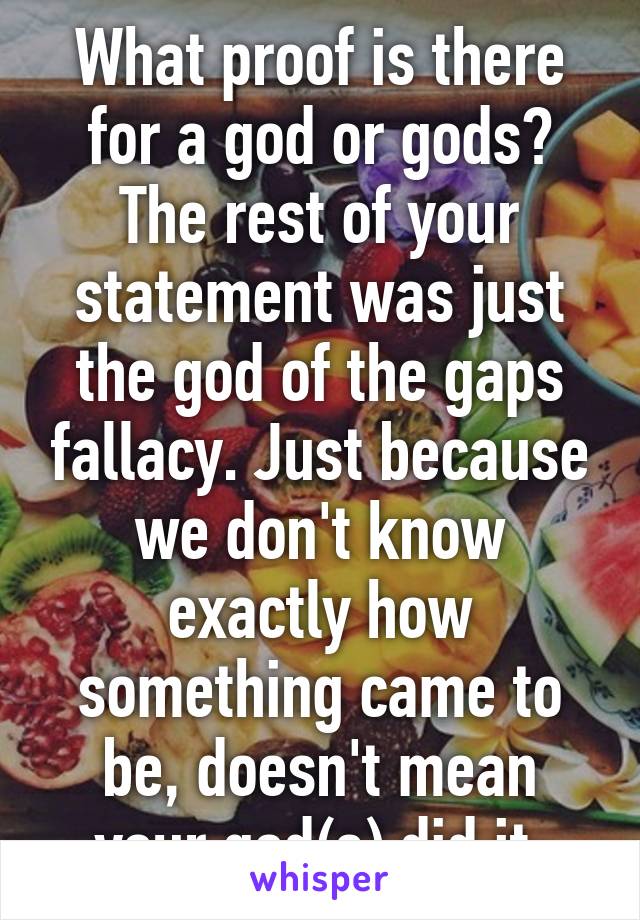 What proof is there for a god or gods? The rest of your statement was just the god of the gaps fallacy. Just because we don't know exactly how something came to be, doesn't mean your god(s) did it.