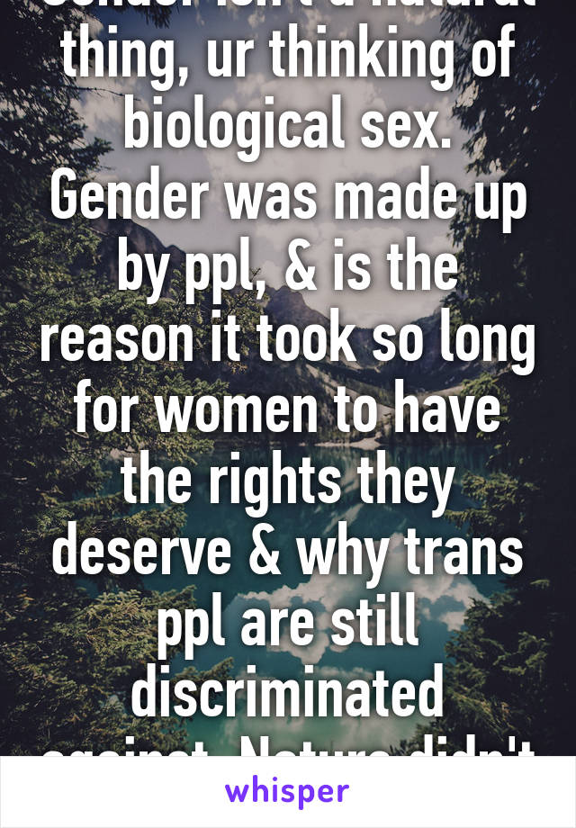 Gender isn't a natural thing, ur thinking of biological sex. Gender was made up by ppl, & is the reason it took so long for women to have the rights they deserve & why trans ppl are still discriminated against. Nature didn't do it, we did. 