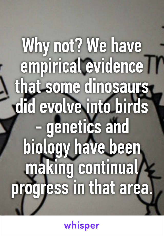 Why not? We have empirical evidence that some dinosaurs did evolve into birds - genetics and biology have been making continual progress in that area.