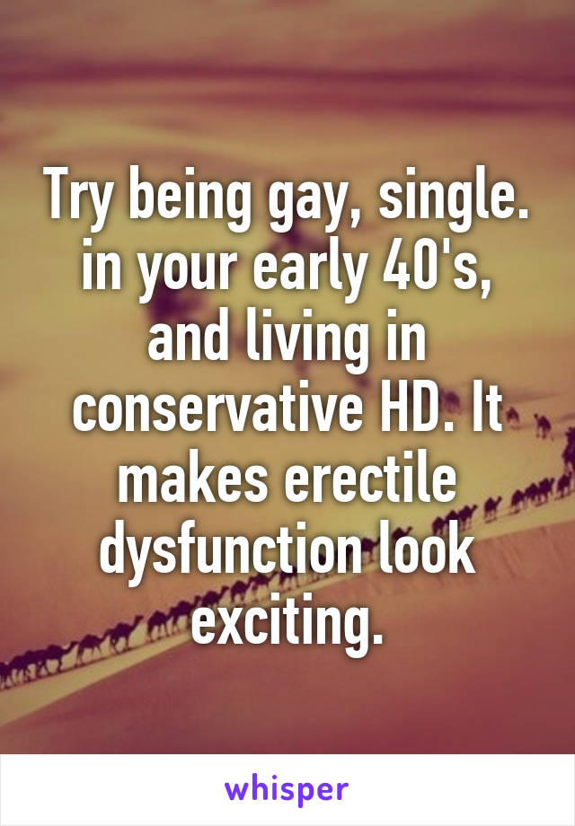 Try being gay, single. in your early 40's, and living in conservative HD. It makes erectile dysfunction look exciting.