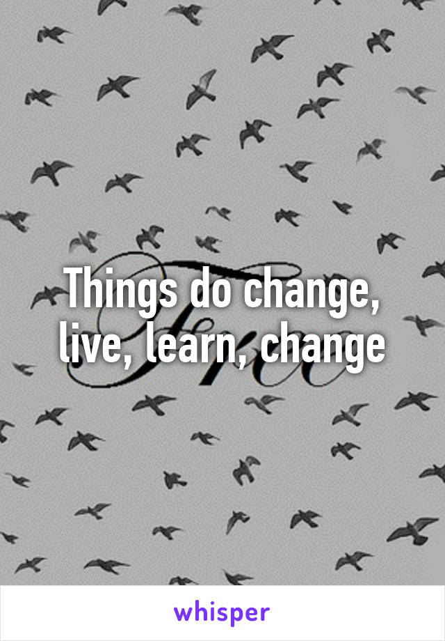 Things do change, live, learn, change