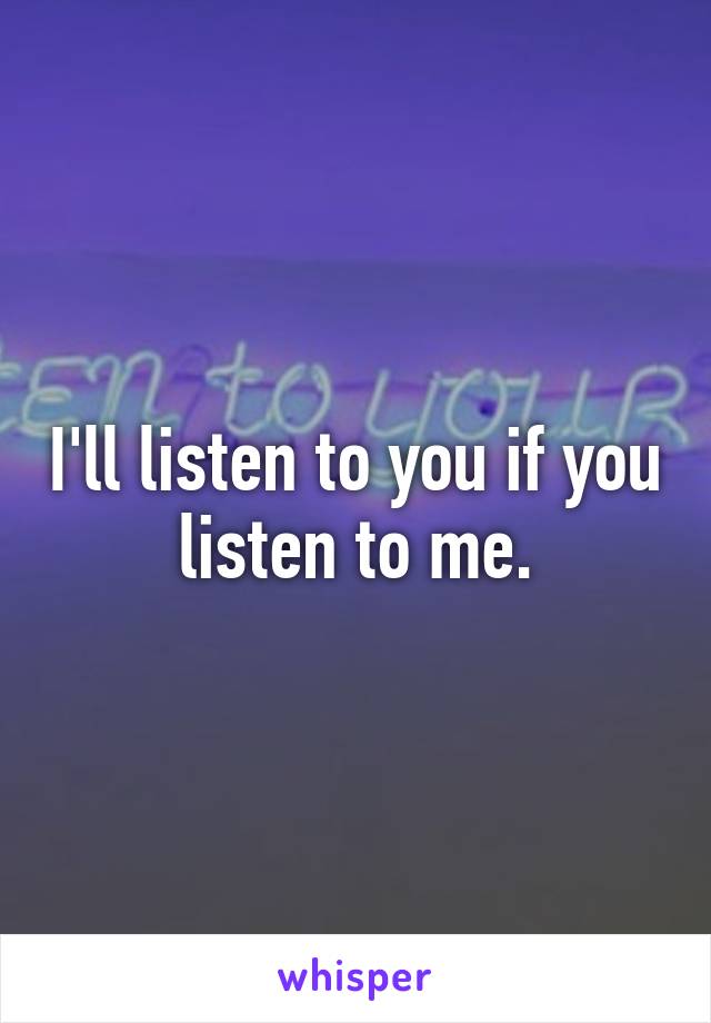 I'll listen to you if you listen to me.