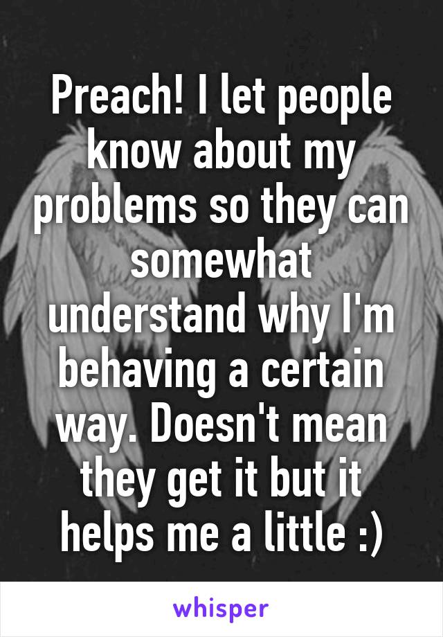 Preach! I let people know about my problems so they can somewhat understand why I'm behaving a certain way. Doesn't mean they get it but it helps me a little :)