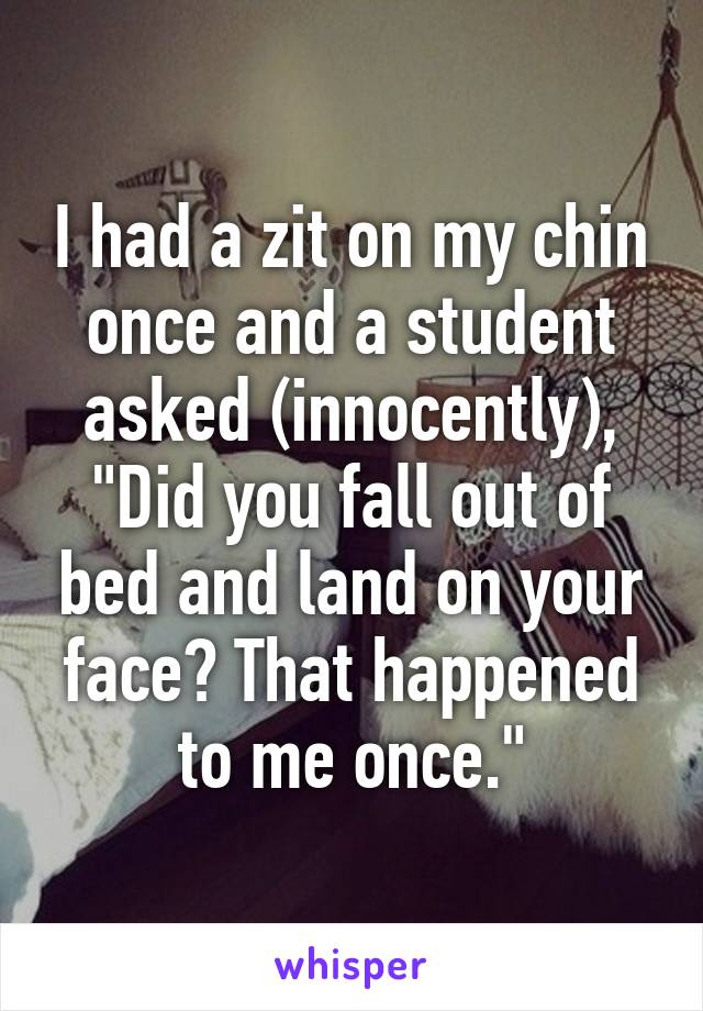 I had a zit on my chin once and a student asked (innocently), "Did you fall out of bed and land on your face? That happened to me once."