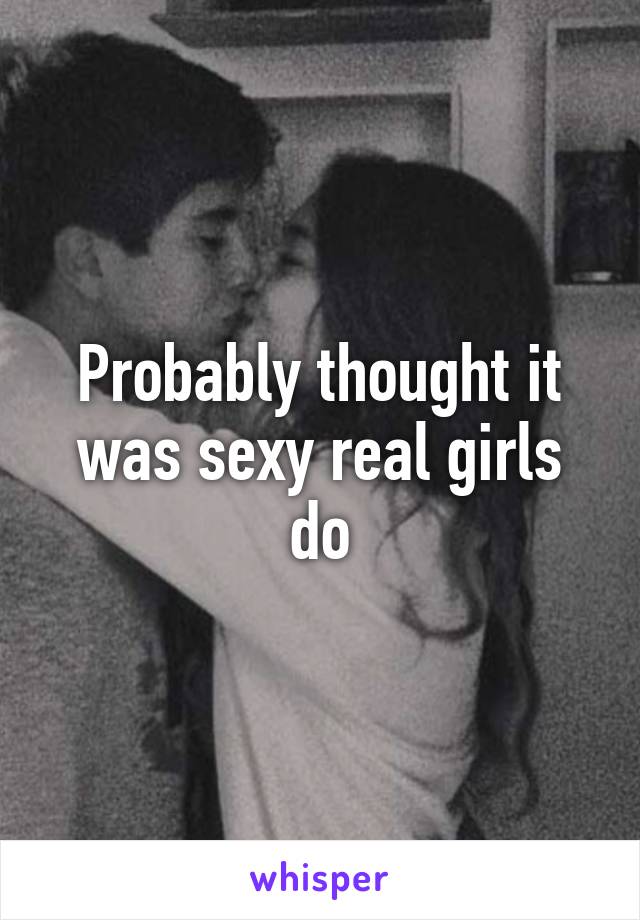 Probably thought it was sexy real girls do