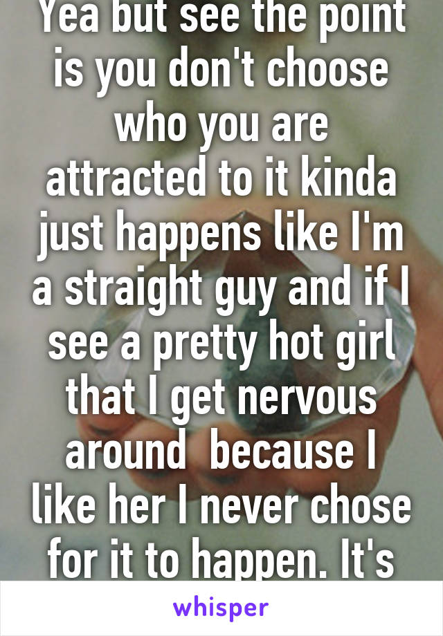 Yea but see the point is you don't choose who you are attracted to it kinda just happens like I'm a straight guy and if I see a pretty hot girl that I get nervous around  because I like her I never chose for it to happen. It's just who I am.
