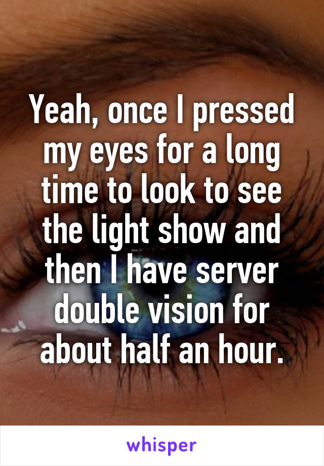 Yeah, once I pressed my eyes for a long time to look to see the light show and then I have server double vision for about half an hour.