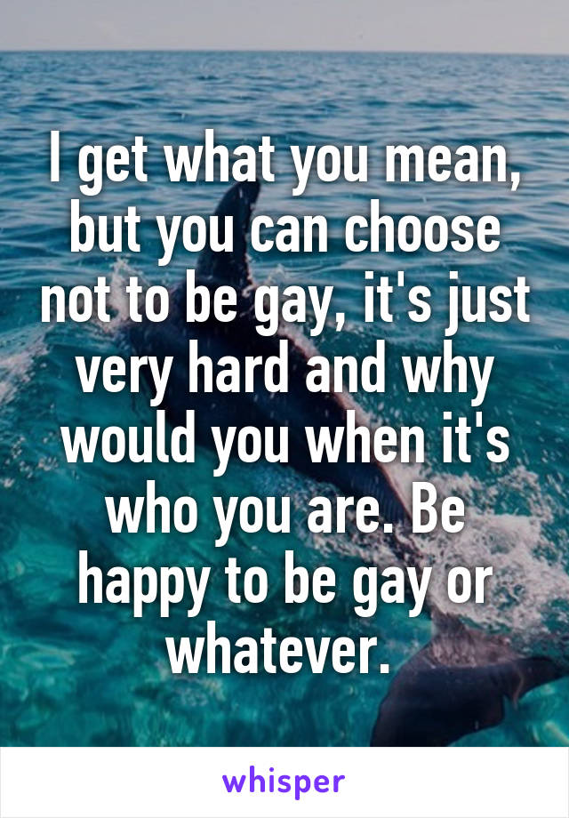 I get what you mean, but you can choose not to be gay, it's just very hard and why would you when it's who you are. Be happy to be gay or whatever. 