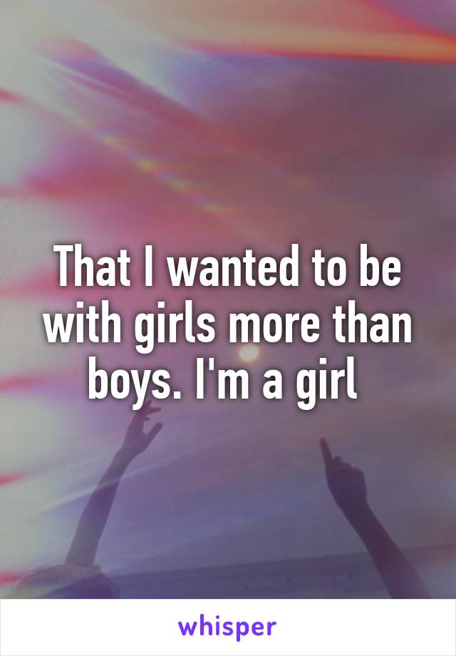 That I wanted to be with girls more than boys. I'm a girl 