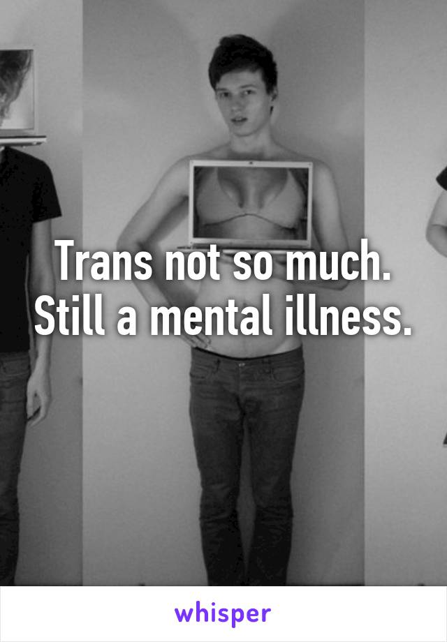 Trans not so much. Still a mental illness. 