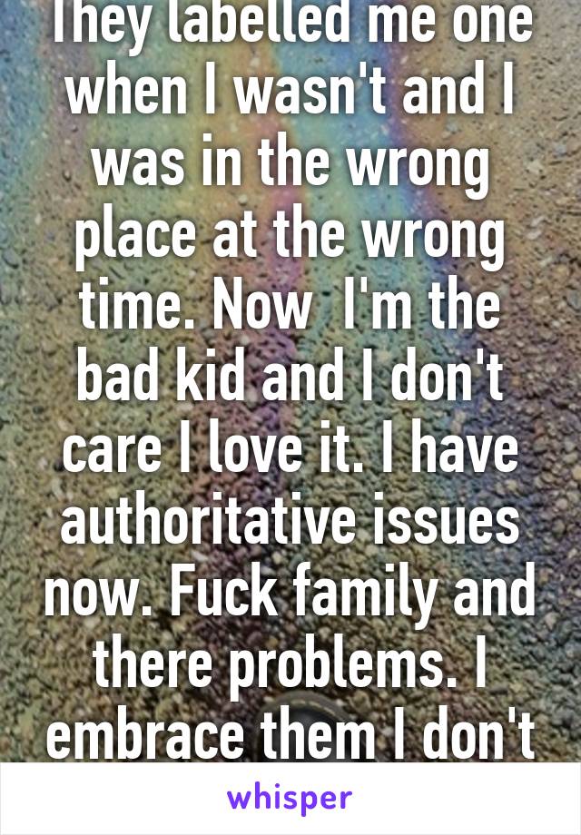 They labelled me one when I wasn't and I was in the wrong place at the wrong time. Now  I'm the bad kid and I don't care I love it. I have authoritative issues now. Fuck family and there problems. I embrace them I don't hide them 