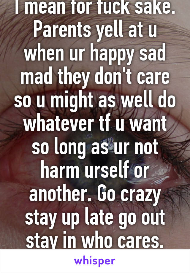 I mean for fuck sake. Parents yell at u when ur happy sad mad they don't care so u might as well do whatever tf u want so long as ur not harm urself or another. Go crazy stay up late go out stay in who cares. Fun is everywhere