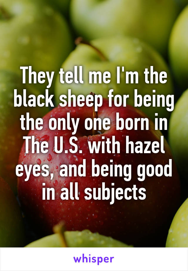 They tell me I'm the black sheep for being the only one born in The U.S. with hazel eyes, and being good in all subjects