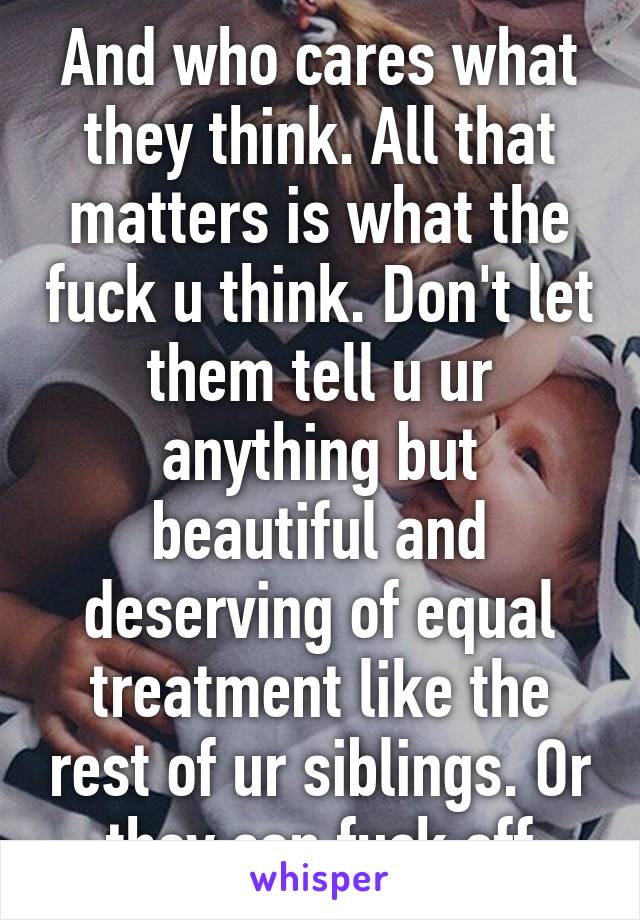 And who cares what they think. All that matters is what the fuck u think. Don't let them tell u ur anything but beautiful and deserving of equal treatment like the rest of ur siblings. Or they can fuck off