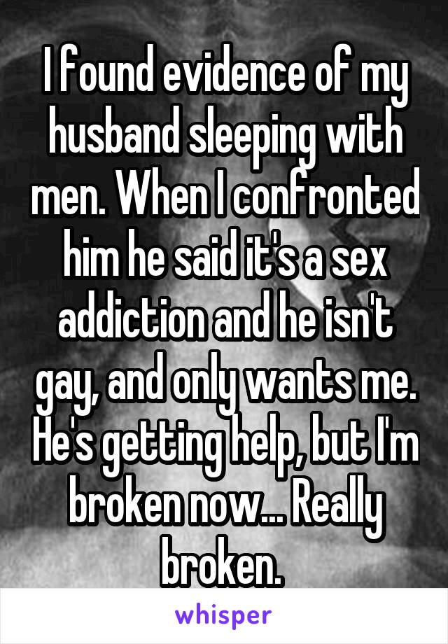 I found evidence of my husband sleeping with men. When I confronted him he said it's a sex addiction and he isn't gay, and only wants me. He's getting help, but I'm broken now... Really broken. 