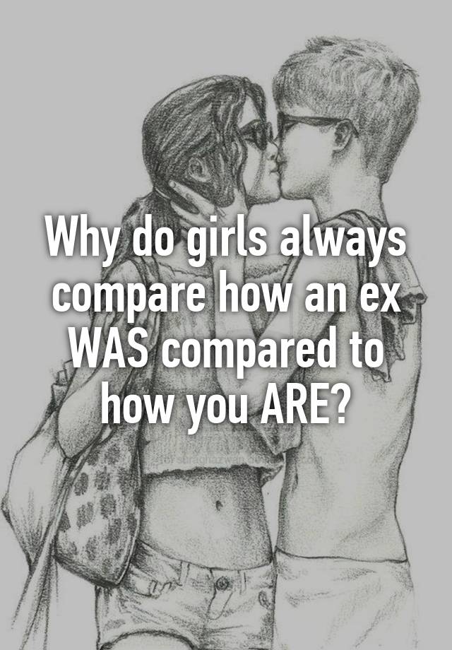 Why do girls always compare how an ex WAS compared to how you ARE?