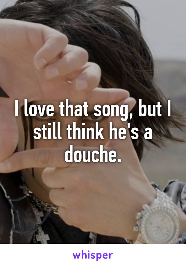 I love that song, but I still think he's a douche.
