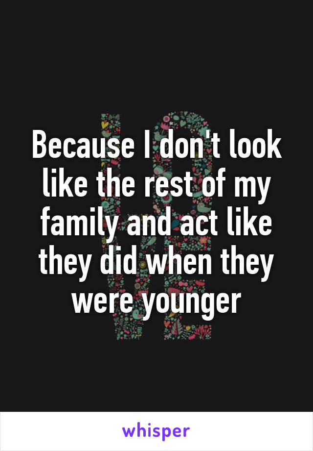 Because I don't look like the rest of my family and act like they did when they were younger