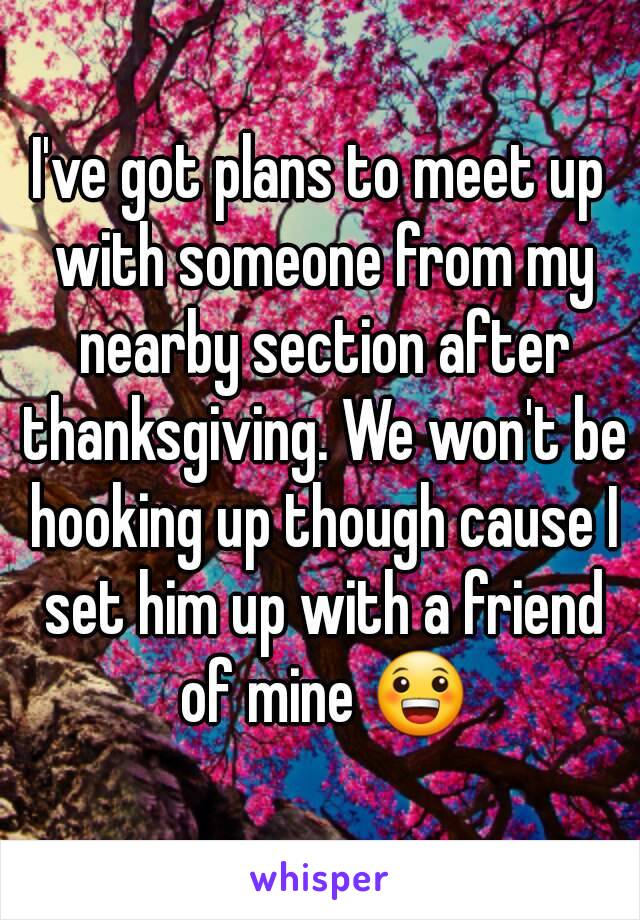 I've got plans to meet up with someone from my nearby section after thanksgiving. We won't be hooking up though cause I set him up with a friend of mine 😀