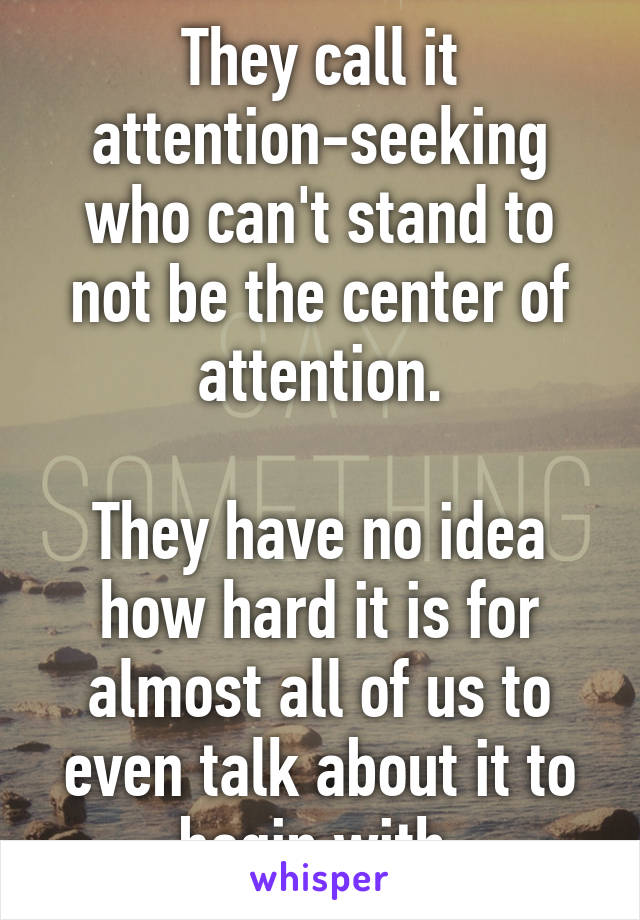 They call it attention-seeking who can't stand to not be the center of attention.

They have no idea how hard it is for almost all of us to even talk about it to begin with.