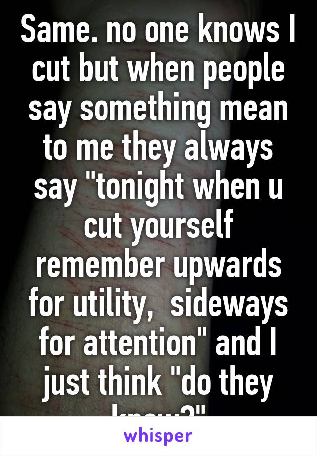 Same. no one knows I cut but when people say something mean to me they always say "tonight when u cut yourself remember upwards for utility,  sideways for attention" and I just think "do they know?"