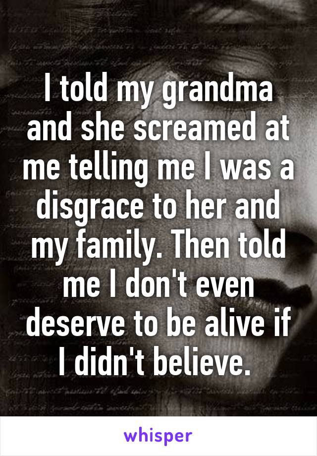 I told my grandma and she screamed at me telling me I was a disgrace to her and my family. Then told me I don't even deserve to be alive if I didn't believe. 