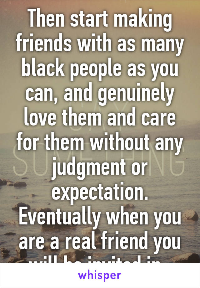 Then start making friends with as many black people as you can, and genuinely love them and care for them without any judgment or expectation. Eventually when you are a real friend you will be invited in. 