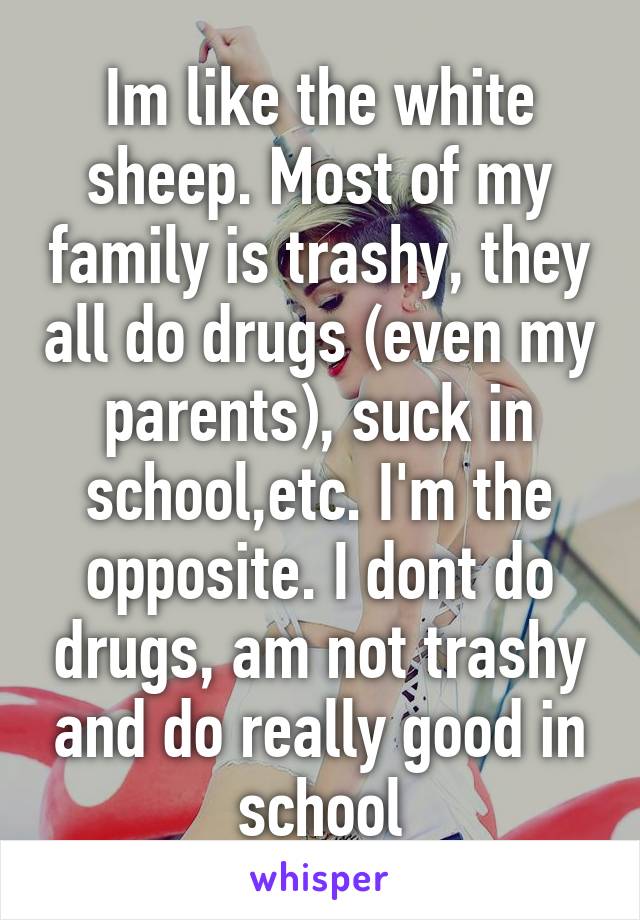 Im like the white sheep. Most of my family is trashy, they all do drugs (even my parents), suck in school,etc. I'm the opposite. I dont do drugs, am not trashy and do really good in school