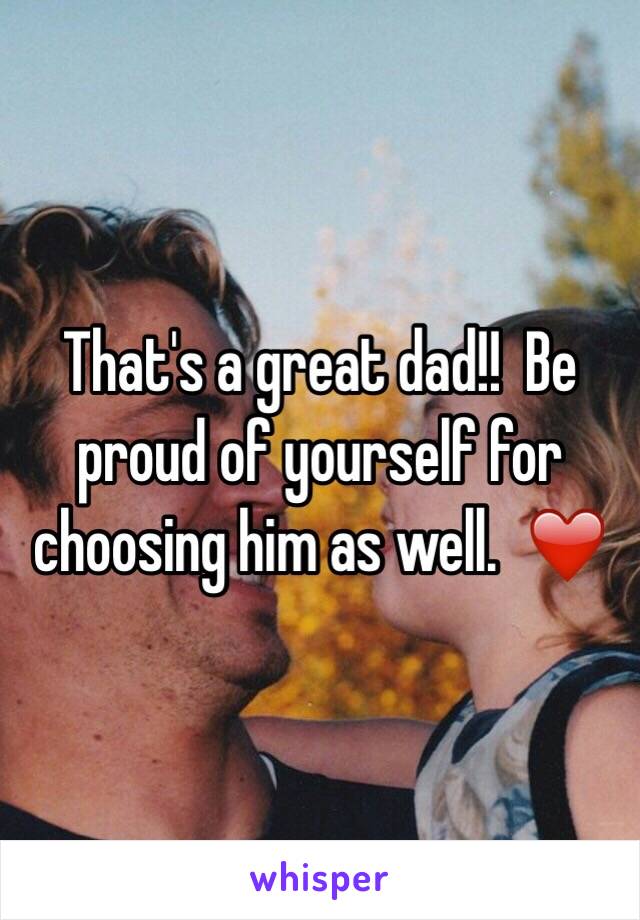 That's a great dad!!  Be proud of yourself for choosing him as well.  ❤️