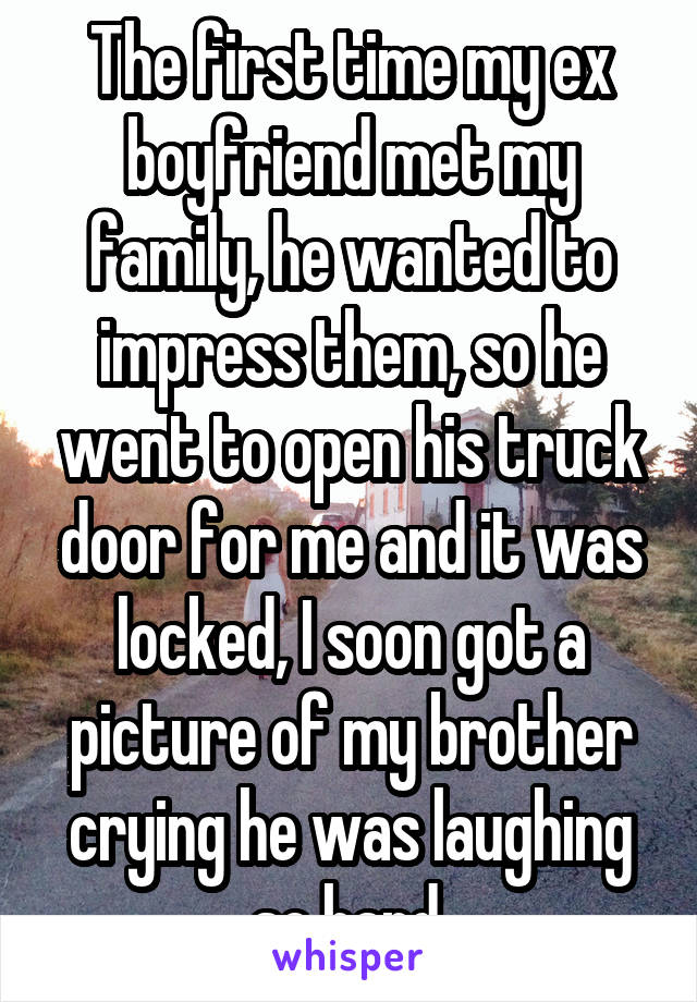 The first time my ex boyfriend met my family, he wanted to impress them, so he went to open his truck door for me and it was locked, I soon got a picture of my brother crying he was laughing so hard.