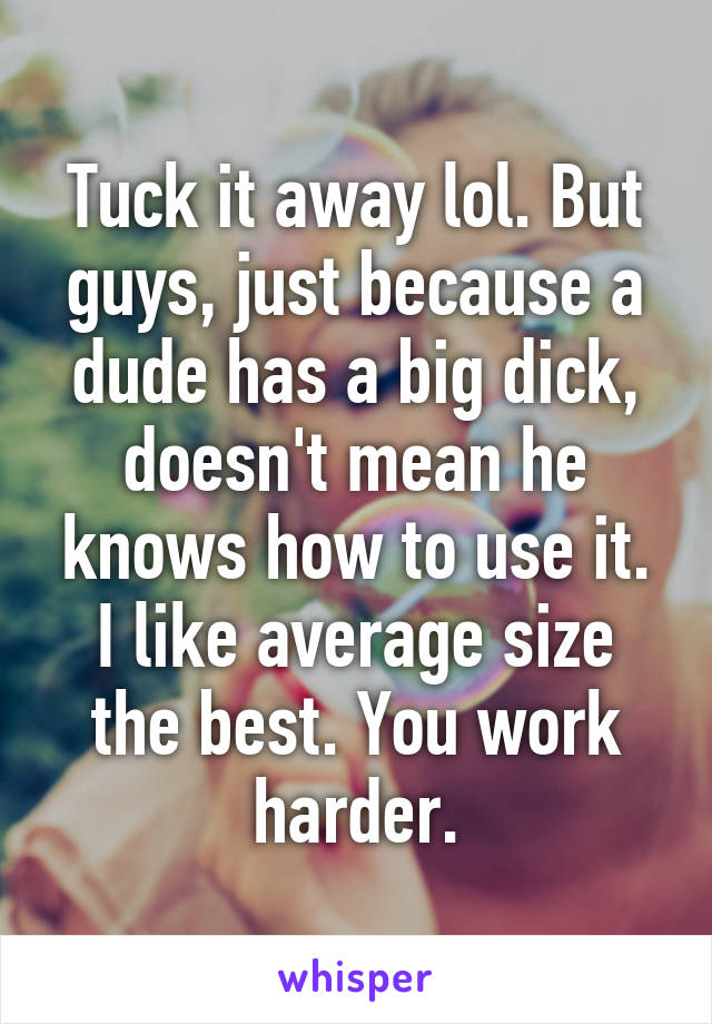 Tuck it away lol. But guys, just because a dude has a big dick, doesn't mean he knows how to use it. I like average size the best. You work harder.