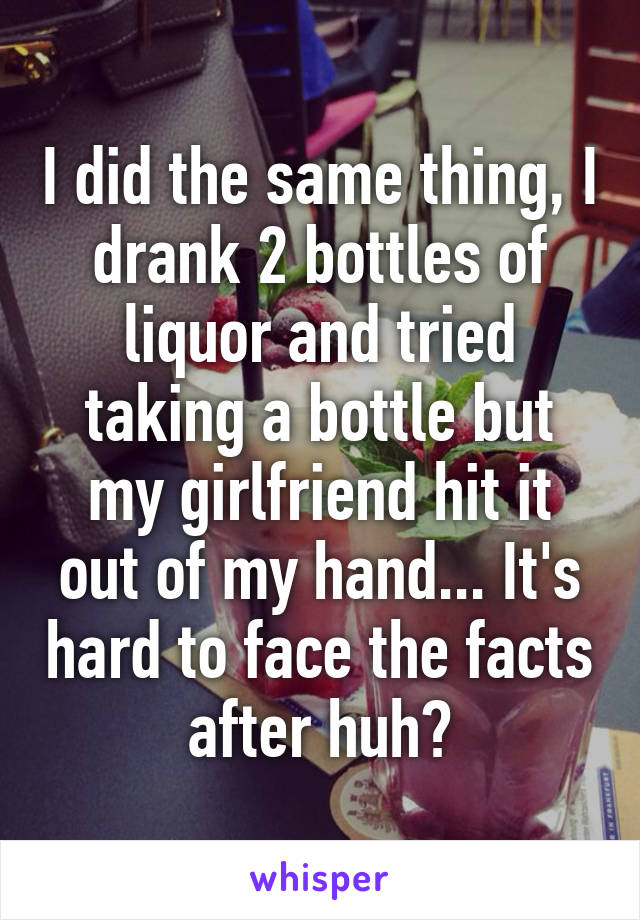 I did the same thing, I drank 2 bottles of liquor and tried taking a bottle but my girlfriend hit it out of my hand... It's hard to face the facts after huh?
