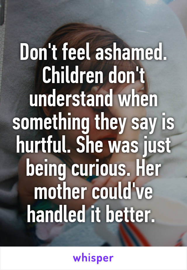 Don't feel ashamed. Children don't understand when something they say is hurtful. She was just being curious. Her mother could've handled it better. 