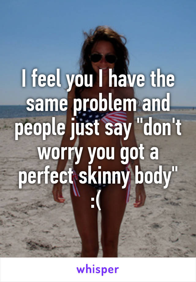I feel you I have the same problem and people just say "don't worry you got a perfect skinny body" :( 