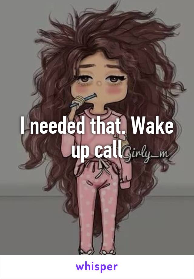 I needed that. Wake up call