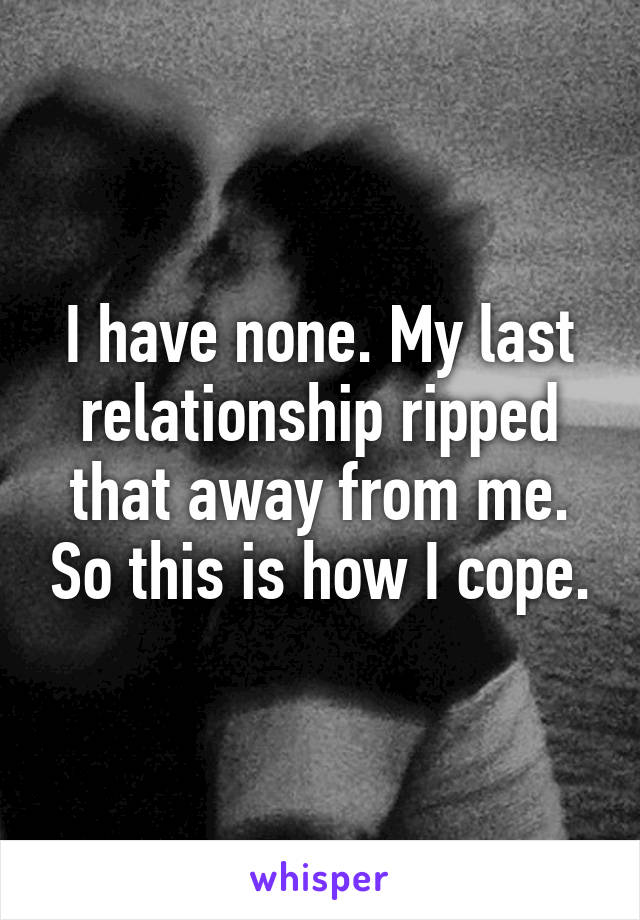 I have none. My last relationship ripped that away from me. So this is how I cope.