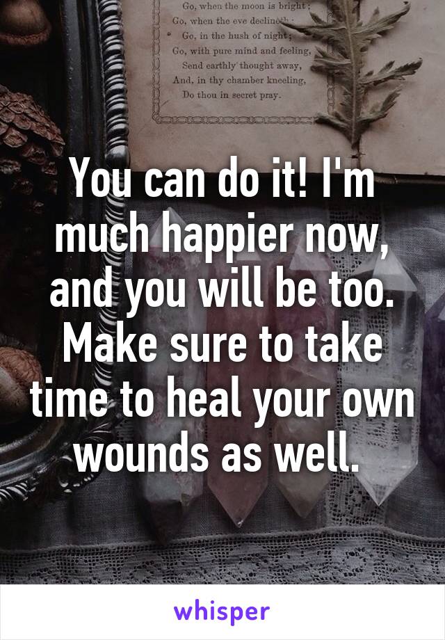 You can do it! I'm much happier now, and you will be too. Make sure to take time to heal your own wounds as well. 