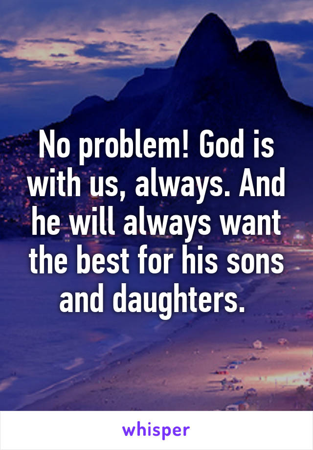 No problem! God is with us, always. And he will always want the best for his sons and daughters. 
