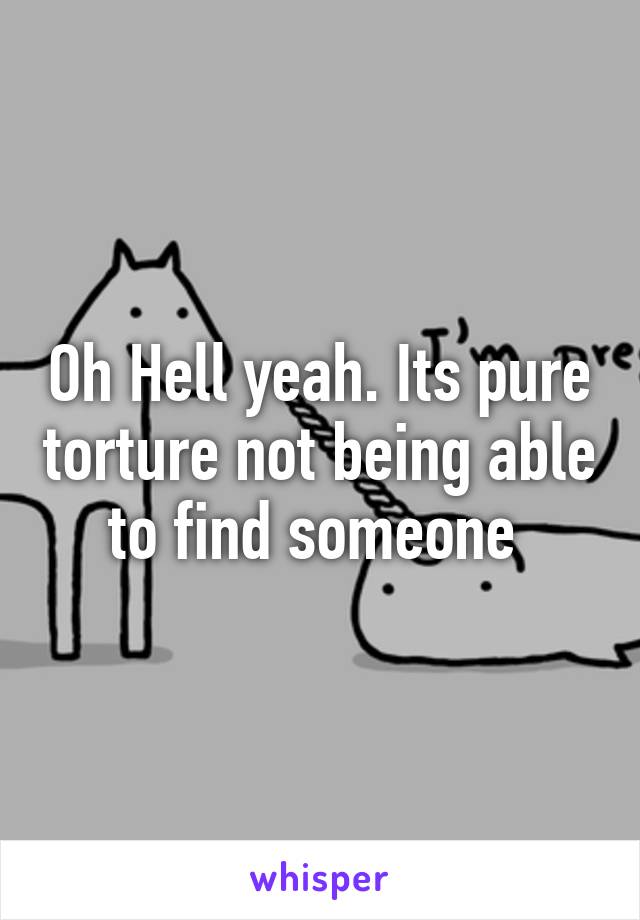 Oh Hell yeah. Its pure torture not being able to find someone 