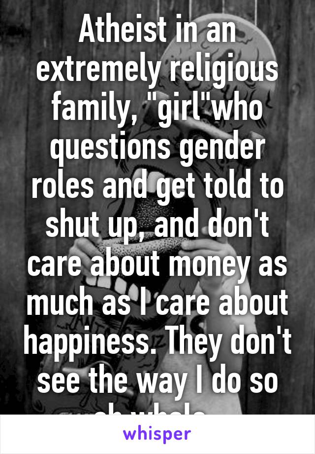 Atheist in an extremely religious family, "girl"who questions gender roles and get told to shut up, and don't care about money as much as I care about happiness. They don't see the way I do so oh whale. 