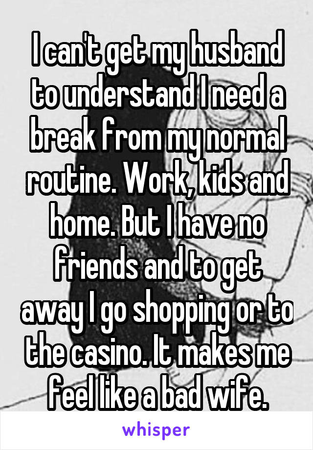 I can't get my husband to understand I need a break from my normal routine. Work, kids and home. But I have no friends and to get away I go shopping or to the casino. It makes me feel like a bad wife.