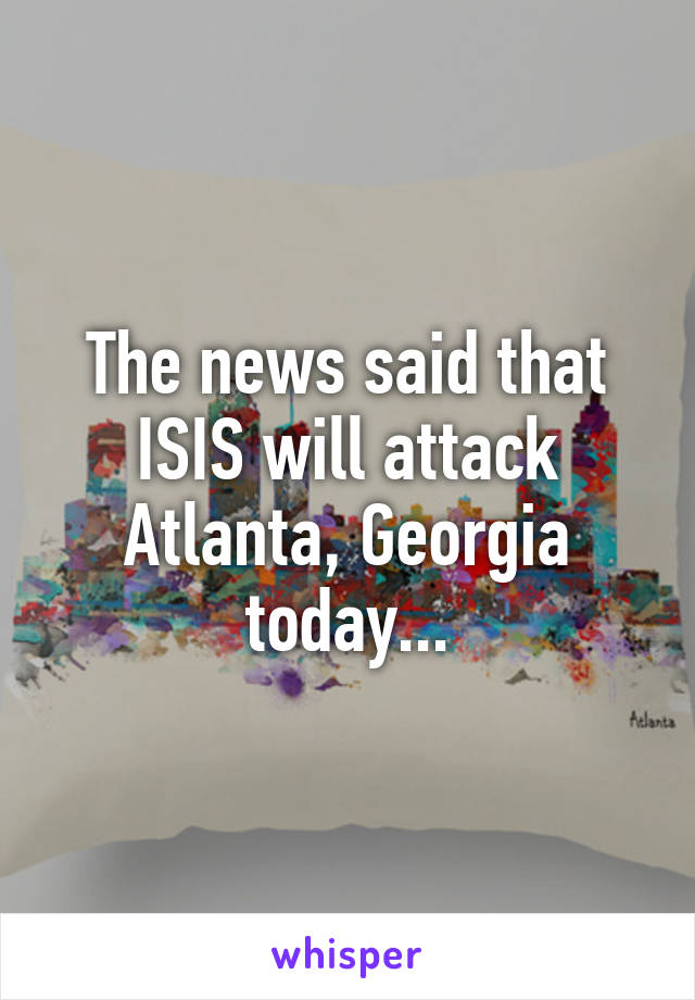 The news said that ISIS will attack Atlanta, Georgia today...