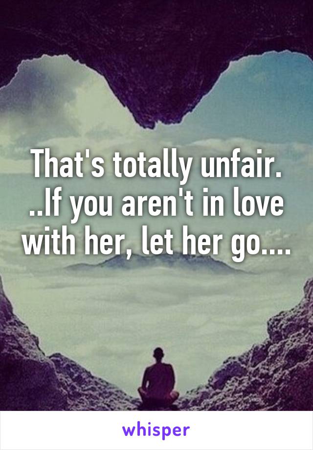That's totally unfair. ..If you aren't in love with her, let her go.... 