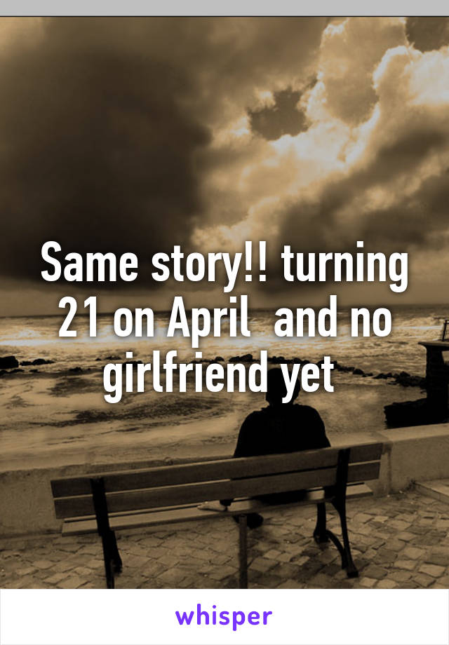 Same story!! turning 21 on April  and no girlfriend yet 