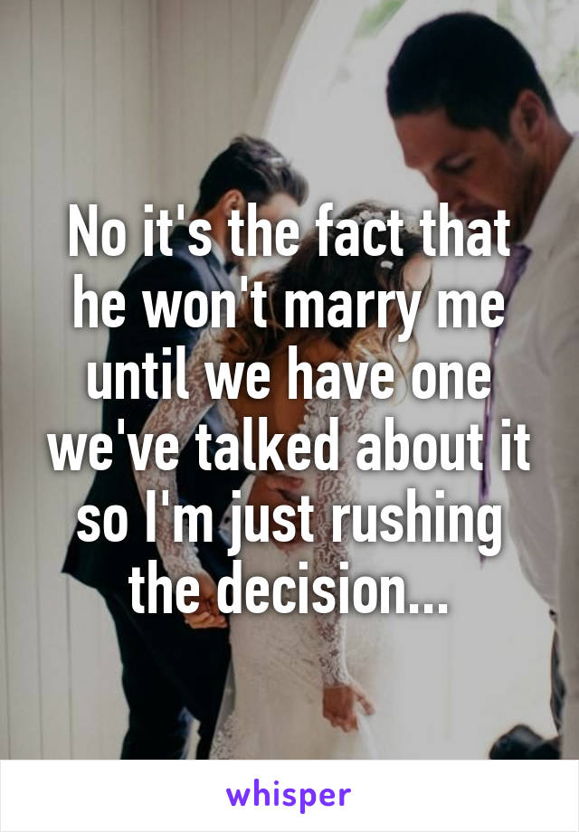 No it's the fact that he won't marry me until we have one we've talked about it so I'm just rushing the decision...