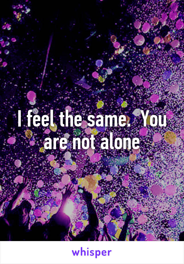I feel the same.  You are not alone