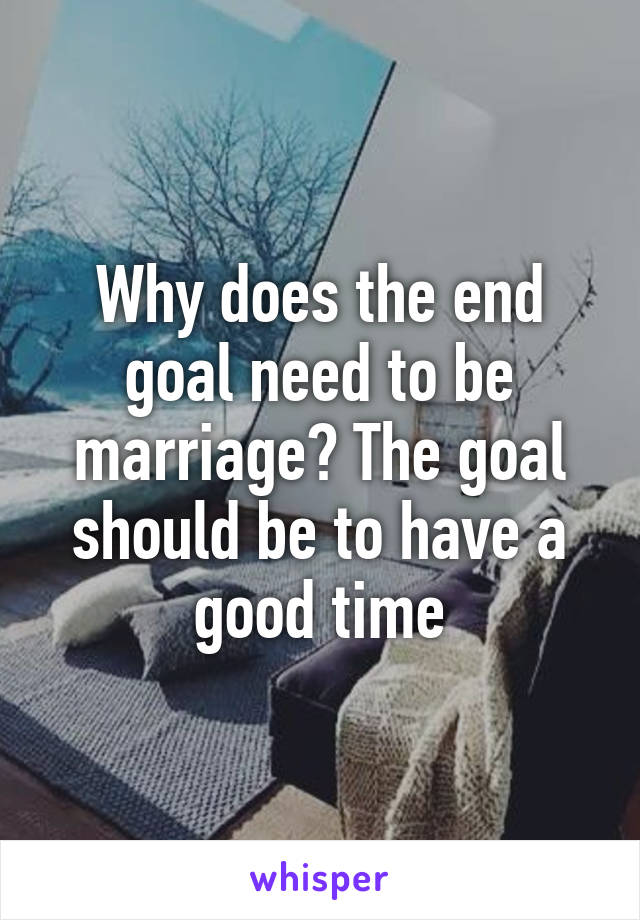 Why does the end goal need to be marriage? The goal should be to have a good time